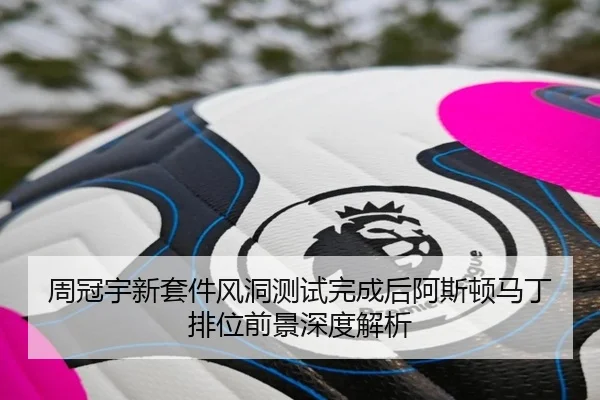 周冠宇新套件风洞测试完成后阿斯顿马丁排位前景深度解析